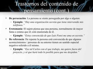 • De persecución: La persona se siente perseguida por algo o alguien:
– Ejemplo: “Hay una organización secreta que tiene intervenido mis
teléfonos.”
• Erotomanía: El sujeto piensa que una persona, normalmente de mayor
fama o estatus que él; está enamorada de él.
– Ejemplo: “Estoy convencida de que Luis Fonsi me ama en secreto.”
• De referencia: De repente la persona está convencida de que algunos
acontecimientos / personas de su entorno tienen un sentido especial
negativo referido a él mismo.
– Ejemplo: “Ese tal Carlos con el que trabajo, me quiere fuera del
proyecto, y sé que hará todo lo posible para que me despidan.”
Trastornos del contenido de
pensamiento (cont.)
 