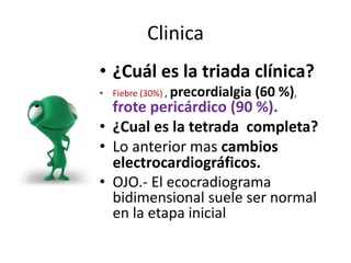 Clinica
• ¿Cuál es la triada clínica?
• Fiebre (30%) , precordialgia (60 %),
frote pericárdico (90 %).
• ¿Cual es la tetrada completa?
• Lo anterior mas cambios
electrocardiográficos.
• OJO.- El ecocradiograma
bidimensional suele ser normal
en la etapa inicial
 