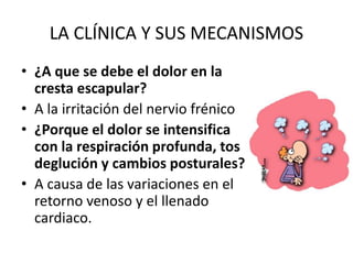 LA CLÍNICA Y SUS MECANISMOS
• ¿A que se debe el dolor en la
cresta escapular?
• A la irritación del nervio frénico
• ¿Porque el dolor se intensifica
con la respiración profunda, tos
deglución y cambios posturales?
• A causa de las variaciones en el
retorno venoso y el llenado
cardiaco.
 