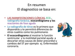 En resumen
El diagnostico se basa en:
• LAS MANIFESTACIONES CLÍNICAS, ECG ,
radiografía torácica, ecocardiograma y los
reactantes de fase aguda
• La radiografía de tórax es lo primero que
dispondrás y te permitirá diferencias de
otros cuadros como los pulmonares
• El ecocardiograma al mostrar la función
ventricular y la motilidad parietal ayuda a
descartar otras causas de dolor precordial y
cambios del ST por ejemplo ej. Enfermedad
coronaria.
 