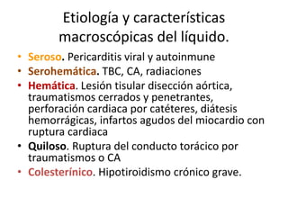 Etiología y características
macroscópicas del líquido.
• Seroso. Pericarditis viral y autoinmune
• Serohemática. TBC, CA, radiaciones
• Hemática. Lesión tisular disección aórtica,
traumatismos cerrados y penetrantes,
perforación cardiaca por catéteres, diátesis
hemorrágicas, infartos agudos del miocardio con
ruptura cardiaca
• Quiloso. Ruptura del conducto torácico por
traumatismos o CA
• Colesterínico. Hipotiroidismo crónico grave.
 