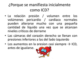 ¿Porque se manifiesta inicialmente
como ICD?
• La relación presión / volumen entre los
volúmenes pericardio / cardiaco normales
pueden alterarse mucho con una pequeña
cantidad de líquido una vez que se alcanzan
niveles críticos de derrame
• Las cámaras del corazón derecho se llenan con
presiones inferiores a las del lado izquierdo
• Los aumentos en la presion casi siempre → ICD,
antes de igualarse.
 