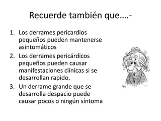 Recuerde también que….-
1. Los derrames pericardios
pequeños pueden mantenerse
asintomáticos
2. Los derrames pericárdicos
pequeños pueden causar
manifestaciones clínicas si se
desarrollan rapido.
3. Un derrame grande que se
desarrolla despacio puede
causar pocos o ningún síntoma
 