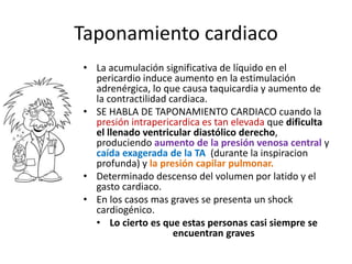 Taponamiento cardiaco
• La acumulación significativa de líquido en el
pericardio induce aumento en la estimulación
adrenérgica, lo que causa taquicardia y aumento de
la contractilidad cardiaca.
• SE HABLA DE TAPONAMIENTO CARDIACO cuando la
presión intrapericardica es tan elevada que dificulta
el llenado ventricular diastólico derecho,
produciendo aumento de la presión venosa central y
caída exagerada de la TA (durante la inspiracion
profunda) y la presión capilar pulmonar.
• Determinado descenso del volumen por latido y el
gasto cardiaco.
• En los casos mas graves se presenta un shock
cardiogénico.
• Lo cierto es que estas personas casi siempre se
encuentran graves
 