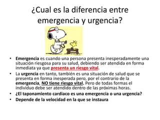 ¿Cual es la diferencia entre
emergencia y urgencia?
• Emergencia es cuando una persona presenta inesperadamente una
situación riesgosa para su salud, debiendo ser atendida en forma
inmediata ya que presenta un riesgo vital.
• La urgencia en tanto, también es una situación de salud que se
presenta en forma inesperada pero, por el contrario de la
emergencia, NO tiene riesgo vital. Pero de todas formas el
individuo debe ser atendido dentro de las próximas horas.
• ¿El taponamiento cardiaco es una emergencia o una urgencia?
• Depende de la velocidad en la que se instaura
 