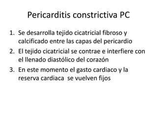 Pericarditis constrictiva PC
1. Se desarrolla tejido cicatricial fibroso y
calcificado entre las capas del pericardio
2. El tejido cicatricial se contrae e interfiere con
el llenado diastólico del corazón
3. En este momento el gasto cardiaco y la
reserva cardiaca se vuelven fijos
 