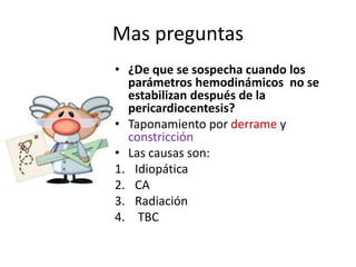 Mas preguntas
• ¿De que se sospecha cuando los
parámetros hemodinámicos no se
estabilizan después de la
pericardiocentesis?
• Taponamiento por derrame y
constricción
• Las causas son:
1. Idiopática
2. CA
3. Radiación
4. TBC
 