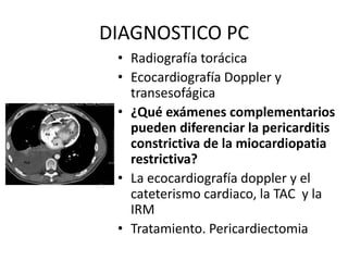DIAGNOSTICO PC
• Radiografía torácica
• Ecocardiografía Doppler y
transesofágica
• ¿Qué exámenes complementarios
pueden diferenciar la pericarditis
constrictiva de la miocardiopatia
restrictiva?
• La ecocardiografía doppler y el
cateterismo cardiaco, la TAC y la
IRM
• Tratamiento. Pericardiectomia
 