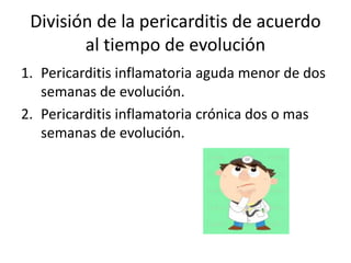 División de la pericarditis de acuerdo
al tiempo de evolución
1. Pericarditis inflamatoria aguda menor de dos
semanas de evolución.
2. Pericarditis inflamatoria crónica dos o mas
semanas de evolución.
 