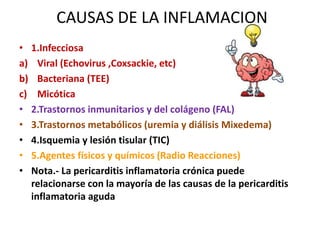 CAUSAS DE LA INFLAMACION
• 1.Infecciosa
a) Viral (Echovirus ,Coxsackie, etc)
b) Bacteriana (TEE)
c) Micótica
• 2.Trastornos inmunitarios y del colágeno (FAL)
• 3.Trastornos metabólicos (uremia y diálisis Mixedema)
• 4.Isquemia y lesión tisular (TIC)
• 5.Agentes físicos y químicos (Radio Reacciones)
• Nota.- La pericarditis inflamatoria crónica puede
relacionarse con la mayoría de las causas de la pericarditis
inflamatoria aguda
 