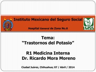 Instituto Mexicano del Seguro Social
Hospital General de Zona No.6
Tema:
“Trastornos del Potasio”
R1 Medicina Interna
Dr. Ricardo Mora Moreno
Ciudad Juárez, Chihuahua; 07 / Abril / 2014
 