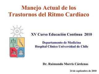 Manejo Actual de los Trastornos del Ritmo Cardiaco   Dr. Raimundo Morris Cárdenas 24 de septiembre de 2010 XV Curso Educación Continua  2010 Departamento de Medicina Hospital Clínico Universidad de Chile 