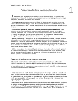 Materno/Infantil Guía De Estudio I
1Trastornos del sistema reproductor femenino
1. Existe una serie de trastornos que afectan a las glándulas mamarias. Por lo general, se
relacionan con el desarrollo de células anormales o alteraciones en el tejido que las compone (por
infecciones, la lactancia, etc.). Entre ellas destacan:
- Cáncer de mamas: se produce cuando las células del tejido mamario aumentan de manera
anormal. Este crecimiento maligno puede afectar tanto a las células que recubren los conductos
por donde pasa la leche, como a aquellas que componen las glándulas secretoras de este nutritivo
alimento.
Existen algunos factores de riesgo que aumentan las probabilidades de padecerlo, como
antecedentes familiares, la utilización de anticonceptivos orales y de terapias de reemplazo
hormonal, entre otros. Para su detección, es útil un continuo autoexamen explorativo de mamas.
En mujeres de más de 45 años, es recomendable realizar de manera anual una mamografía
(radiografía que detecta incluso el cáncer en su etapa más precoz).
- Mastitis: corresponde a la inflamación de las mamas. Es común que afecte a mujeres en plena
lactancia (denominándose mastitis puerperal), ya que ocurre cuando uno de los conductos de
leche se tapa o la piel del pezón se agrieta, facilitando el ingreso de algunas bacterias que infectan
el tejido mamario. Una o ambas mamas se inflaman, enrojecen y se ponen rígidas. Se trata de uno
de los trastornos más dolorosos, ya que muchas veces la infección genera pus, el que debe ser
drenado directamente desde la mama.
- Quistes mamarios: si bien no es catalogada como una enfermedad de las mamas, la aparición
de quistes (bolsas de líquido) y protuberancias en su tejido es frecuente. Estos pequeños bultos
algunas veces provocan dolor y podrían representar un indicio en la aparición de cáncer de
mamas, por lo que se recomienda su control.
Trastornos de los órganos reproductores femeninos
Si bien existe una larga lista, a continuación te mostramos los principales y más frecuentes
trastornos que perjudican la apariencia y funcionamiento de los órganos reproductores femeninos.
La falta de tratamiento de estas afecciones puede ocasionar no solo la pérdida de algunos de ellos,
sino también serios problemas de fertilidad.
- Cáncer cervical o del cuello uterino: corresponde a uno de los tipos de cáncer que afecta con
mayor frecuencia a las mujeres. Se desencadena cuando las células del cuello uterino proliferan
de manera anormal. Su progreso es lento y en sus primeras etapas no presenta síntomas,
por lo que su detección a tiempo ayuda a su control. De lo contrario, avanza por los
órganos y tejidos adyacentes.
Dependiendo de las células cancerosas, el tipo de cáncer cervical se denomina carcinoma
de células escamosas y es la expansión desmesurada de las células de la superficie
cervical (más del 80% de los cánceres de este tipo son originados por ellas), mientras que
el adenocarcinoma corresponde al aumento de las células de las glándulas del cérvix.
 