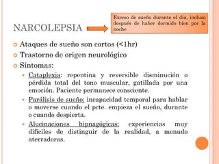 Exceso de sueño durante el día, incluso
                                 después de haber dormido bien por la
NARCOLEPSIA                      noche


 Ataques de sueño son cortos (<1hr)
 Trastorno de origen neurológico

 Síntomas:
     Cataplexia: repentina y reversible disminución o
      pérdida total del tono muscular, gatillada por una
      emoción. Paciente permanece consciente.
     Parálisis de sueño: incapacidad temporal para hablar
      o moverse cuando el pcte. empieza el sueño, durante
      o cuando despierta.
     Alucinaciones    hipnagógicas: experiencias muy
      difíciles de distinguir de la realidad, a menudo
      aterradoras.
 