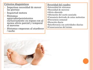 Criterios diagnósticos              Severidad del cuadro:
 Imperiosa necesidad de mover      •Intensidad de síntomas
  las piernas                       •Necesidad de moverse
 Inquietud motora                  •Alivio obtenido
                                    •Alteración del sueño asociada
 Síntomas
                                    •Cansancio derivado de estas molestias
  agravados/persistentes
                                    •Frecuencia semanal
  exclusivamente en reposo con al
  menos alivio parcial y temporal   •Duración diaria
  al moverse                        •Interferencia con actividades diarias
                                    •Consecuencias del ánimo
 Síntomas empeoran al atardecer
  / noche
 