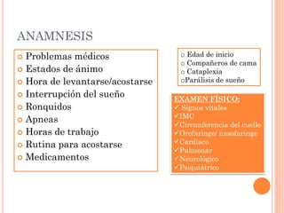 ANAMNESIS
 Problemas médicos                o Edad de inicio
                                   o Compañeros de cama
 Estados de ánimo                 o Cataplexia
 Hora de levantarse/acostarse     oParálisis de sueño

 Interrupción del sueño
                                 EXAMEN FÍSICO:
 Ronquidos                       Signos vitales
                                 IMC
 Apneas
                                 Circunferencia del cuello
 Horas de trabajo               Orofaringe/ nasofaringe
 Rutina para acostarse
                                 Cardíaco
                                 Pulmonar
 Medicamentos                   Neurológico
                                 Psiquiátrico
 