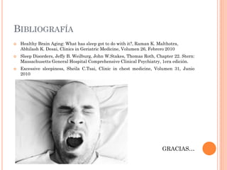 BIBLIOGRAFÍA
   Healthy Brain Aging: What has sleep got to do with it?, Raman K. Malthotra,
    Abhilash K. Desai, Clinics in Geriatric Medicine, Volumen 26, Febrero 2010
   Sleep Disorders, Jeffy B. Weilburg, John W.Stakes, Thomas Roth, Chapter 22. Stern:
    Massachusetts General Hospital Comprehensive Clinical Psychiatry, 1era edición.
   Excessive sleepiness, Sheila C.Tsai, Clinic in chest medicine, Volumen 31, Junio
    2010




                                                                       GRACIAS…
 