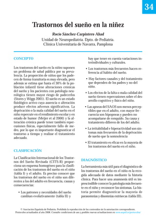 34

                 Trastornos del sueño en la niñez
                                 Rocío Sánchez-Carpintero Abad
                           Unidad de Neuropediatría. Dpto. de Pediatría.
                            Clínica Universitaria de Navarra, Pamplona


CONCEPTO                                                                  hay que tener en cuenta variaciones in-
                                                                          terindividuales y culturales.
Los trastornos del sueño en la niñez suponen                           • Los trastornos más frecuentes hacen re-
un problema de salud pública por su preva-                               ferencia al hábito del sueño.
lencia. La proporción de niños que los pade-
cen de forma transitoria es muy elevada, pero                          • Hay factores causales y del tratamiento
además se estima que hasta el 30% de la po-                              que dependen de los padres y no del
blación infantil tiene alteraciones crónicas                             niño.
del sueño y los pacientes con patología neu-
                                                                       • Los efectos de la falta o mala calidad del
rológica tienen mayor riesgo de padecerlos
                                                                         sueño tienen repercusiones sobre el des-
(Stores y Wiggs 2001). El sueño es un estado
                                                                         arrollo cognitivo y físico del niño.
fisiológico activo cuya ausencia o alteración
produce efectos adversos significativos. La                           • Las apneas del SAOS son menos percep-
deprivación o la mala calidad del sueño en el                           tibles que en el adulto, con mayor fre -
niño repercute en el rendimiento escolar y en                           cuencia son hipopneas y pueden no
estado de humor (Meijer et al 2000) y la al-                            acompañarse de ronquido. Su causa y
teración crónica puede tener también reper-                             tratamiento difieren de los del adulto.
cusiones físicas, especialmente fallo de me-
dro, por lo que es importante diagnosticar el                         • La irritabilidad e hiperactividad son sín-
trastorno a tiempo y realizar el tratamiento                            tomas más frecuentes de la deprivación
adecuado.                                                               de sueño que la somnolencia
                                                                      • El tratamiento es eficaz en la mayoría de
                                                                        los trastornos del sueño en el niño.
CLASIFICACIÓN

La Clasificación Internacional de los Trastor-
nos del Sueño Revisada (CITS-R) propor-                            DIAGNÓSTICO
ciona un esquema homogéneo para la clasifi-                        La herramienta más útil para el diagnóstico de
cación de los trastornos del sueño en el niño                      los trastornos del sueño en el niño es la reco-
(tabla I) y el adulto. Es preciso conocer que                      gida adecuada de datos mediante la historia
los trastornos del sueño en el niño son dife-
                                                                   clínica. Para hacer una anamnesis útil es im-
rentes a los del adulto en frecuencia, causas y
consecuencias:                                                     prescindible conocer la patología más frecuen-
                                                                   te en el niño y reconocer los síntomas. La his-
   • Los patrones y necesidades del sueño                          toria permite diagnosticar la mayoría de
     cambian evolutivamente (tabla II) y                           parasomnias y disomnias extrísecas (tabla III).


      © Asociación Española de Pediatría. Prohibida la reproducción de los contenidos sin la autorización correspondiente.
 Protocolos actualizados al año 2008. Consulte condiciones de uso y posibles nuevas actualizaciones en www.aeped.es/protocolos/
 