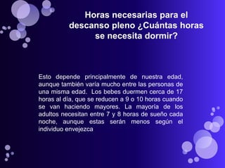 Horas necesarias para el
          descanso pleno ¿Cuántas horas
               se necesita dormir?



Esto depende principalmente de nuestra edad,
aunque también varía mucho entre las personas de
una misma edad. Los bebes duermen cerca de 17
horas al día, que se reducen a 9 o 10 horas cuando
se van haciendo mayores. La mayoría de los
adultos necesitan entre 7 y 8 horas de sueño cada
noche, aunque estas serán menos según el
individuo envejezca
 