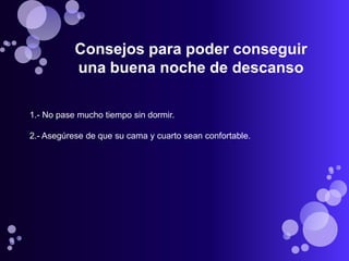 Consejos para poder conseguir
           una buena noche de descanso

1.- No pase mucho tiempo sin dormir.

2.- Asegúrese de que su cama y cuarto sean confortable.
 