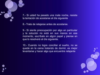 7.- Si usted ha pasado una mala noche, resista
la tentación de acostarse al día siguiente

8.- Trate de relajarse antes de acostarse.

9.- Si siente preocupación por algo en particular
y la solución no está en sus manos en ese
momento, escríbalo en algún papel y piense en
que lo resolverá al día siguiente.

10.- Cuando no logre conciliar el sueño, no se
quede en la cama tratando de dormir, es mejor
levantarse y hacer algo que encuentre relajante
 