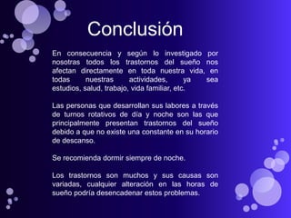 Conclusión
En consecuencia y según lo investigado por
nosotras todos los trastornos del sueño nos
afectan directamente en toda nuestra vida, en
todas      nuestras      actividades,       ya sea
estudios, salud, trabajo, vida familiar, etc.

Las personas que desarrollan sus labores a través
de turnos rotativos de día y noche son las que
principalmente presentan trastornos del sueño
debido a que no existe una constante en su horario
de descanso.

Se recomienda dormir siempre de noche.

Los trastornos son muchos y sus causas son
variadas, cualquier alteración en las horas de
sueño podría desencadenar estos problemas.
 