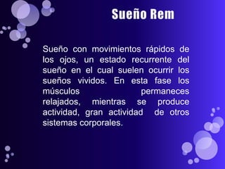 Sueño con movimientos rápidos de
los ojos, un estado recurrente del
sueño en el cual suelen ocurrir los
sueños vividos. En esta fase los
músculos                 permaneces
relajados, mientras se produce
actividad, gran actividad de otros
sistemas corporales.
 