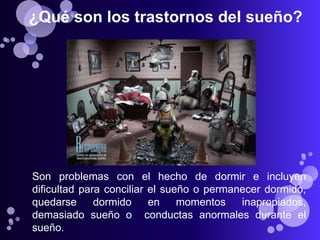 ¿Qué son los trastornos del sueño?




Son problemas con el hecho de dormir e incluyen
dificultad para conciliar el sueño o permanecer dormido,
quedarse      dormido     en    momentos   inapropiados,
demasiado sueño o conductas anormales durante el
sueño.
 