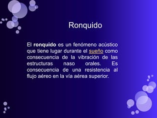 Ronquido

El ronquido es un fenómeno acústico
que tiene lugar durante el sueño como
consecuencia de la vibración de las
estructuras      naso     orales.     Es
consecuencia de una resistencia al
flujo aéreo en la vía aérea superior.
 