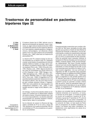 Artículo especial
E. Vieta, F. Colom, A. Martínez-Arán, A. Benabarre, C. Gastó                                                                                   Ortodoncia clínica 2000;3:1-8
                                                                                                                 Rev Psiquiatría Fac Med Barna 2000;27(7):401-405




Trastornos de personalidad en pacientes
bipolares tipo II




               E. Vieta                 El trastorno bipolar tipo II (TBII), definido como la      Método
              F. Colom                  alternancia de episodios de depresión mayor e hipo-
      A. Martínez-Arán                  manía, es, según indica la revisión de Dunner (1993)       Cuarenta pacientes consecutivos que cumplían crite-
         A. Benabarre                   completamente distinto de otros trastornos afectivos       rios RDC de TBII fueron reclutados de entre todos
              C. Gastó                  en lo que respecta a aspectos genéticos, biológicos,       aquellos que acudieron al Centre de Salut Mental de
                                        clínicos y farmacológicos. Las diferencias clínicas        l’Esquerra de l’Eixample, en Barcelona. Una vez des-
                                        podrían incluir una mayor presencia de comorbididad        crito el estudio, se obtuvo el consentimiento informado
                                        (Coryell y cols., 1985), sobre todo con trastornos de      -por escrito- para la obtención de los datos referen-
                                        personalidad (TP).                                         tes a la clínica y la personalidad de estos pacientes.
                                        La relación entre TP y trastorno bipolar ha sido me-       Todos los pacientes fueron evaluados mediante la
                                        nos estudiada que la relación entre TP y depresión         Schedule for Affective Disorders and Schizophrenia
                                        unipolar, quizás debido a la posibilidad de confundir      (SADS-L; Endicott y Spitzer, 1978), por dos evaluado-
                                        aspectos relativos al estado y al rasgo. Varios auto-      res independientes. Sólo fueron incluidos aquellos
                                        res refieren una estrecha relación entre TP y trastor-     casos en que hubo acuerdo diagnóstico entre ambos
                                        nos bipolares (Flick y cols., 1993; O’Connell y cols.,     evaluadores. El índice de Kappa fue de 0,89, ya que
                                        1991; Peselow y cols., 1995). Algunos estudios ha-         cinco pacientes fueron excluidos al no darse un com-
                                        llan cifras de comorbididad que oscilan entre el 9 y       pleto acuerdo diagnóstico. Una vez confirmado el
                                        el 23% (Carpenter y cols., 1995; Fabrega y cols.,          diagnóstico de TBII, los pacientes fueron evaluados
                                        1986; Koenigsberg y cols., 1985), pero otros, usan-        mediante la versión en castellano de la SCID-II (Spitzer
                                        do criterios diferentes hallan un mayor porcentaje         y cols., 1990; Gómez-Beneyto y cols., 1994) para
                                        (42%; Pica y cols., 1990). El diagnóstico de TP en         lograr un diagnóstico lo más sensible posible de los
                                        pacientes bipolares puede tener relevancia en el curso     TP- Además, para evitar la influencia del estado clí-
                                        del trastorno afectivo, bien sea como factor de ries-      nico en la evaluación de los TP sólo se administraba
                                                                                                                                     ,
                                        go para multiples episodios (Alnaes y Torgersen,           el SCID-II cuando los pacientes cumplían criterios
                                        1997) bien como predictor de mala respuesta a los          RDC de eutimia. Todos los evaluadores habían reci-
                                        antidepresivos (Calabrese y cols., 1993), o como           bido entrenamiento sistemático en el uso de SADS y
                                        variable asociada al riesgo suicida (Wetzler y cols.,      SCID-II. Los diagnósticos de TP obtenidos mediante
                                        1997).                                                     los RDC no se consideraron.

                                        Sin embargo, muchos de los estudios citados se rea-        Se obtuvo una completa lista de variables clínicas
                                        lizaron con muestras que no diferenciaban subtipos         mediante entrevistas con el paciente y, al menos,
                                        del trastorno bipolar, incluyendo bipolares tipo I, tipo   un familiar de primer grado. La muestra se dividió
                                        II e incluso esquizoafectivos. Los estudios realizados     en función de la presencia o ausencia de TP for- ,
                                        exclusivamente con pacientes bipolares II ofrecen,         mándose un grupo de 27 pacientes sin TP y otro de
                                        hasta la fecha, datos no concluyentes.                     13 pacientes con TP que fueron comparados. La
                                                                                                                          ,
                                                                                                   estadística utilizada consistió en la prueba de χ2 con
                                        Con la intención de conocer la influencia del diag-        la corrección de Yates o el test exacto de Fisher
         Correspondencia:               nóstico comórbido de TP en el curso y clínica del          para la comparación de variables cualitativas y la
      Eduard Vieta Pascual              TPII, estudiamos una muestra de pacientes TPII con         prueba t de Student para datos cuantitativos. Se
Ronda San Antonio, 58, 6º 1ª            comorbididad con TP y los comparamos con pacien-           establecieron como significativos los valores de p
          08001 Barcelona               tes sin comorbididad.                                      inferiores a 0,05.




   400      Rev Psiquiatría Fac Med Barna 2000;27(7):401-405                                          Rev Psiquiatría Fac Med Barna 2000;27(7):401-405       401
 
