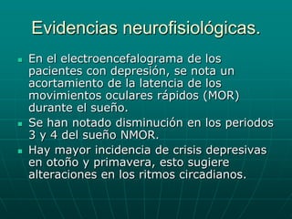 Evidencias neurofisiológicas.En el electroencefalograma de los pacientes con depresión, se nota un acortamiento de la latencia de los movimientos oculares rápidos (MOR) durante el sueño.Se han notado disminución en los periodos 3 y 4 del sueño NMOR.Hay mayor incidencia de crisis depresivas en otoño y primavera, esto sugiere alteraciones en los ritmos circadianos.