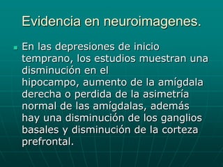 Evidencia en neuroimagenes.En las depresiones de inicio temprano, los estudios muestran una disminución en el hipocampo, aumento de la amígdala derecha o perdida de la asimetría normal de las amígdalas, además hay una disminución de los ganglios basales y disminución de la corteza prefrontal.