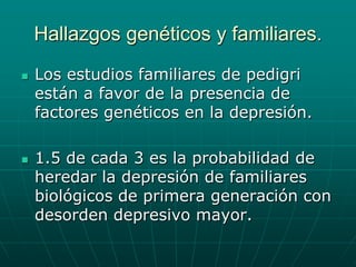Hallazgos genéticos y familiares.Los estudios familiares de pedigri están a favor de la presencia de factores genéticos en la depresión.1.5 de cada 3 es la probabilidad de heredar la depresión de familiares biológicos de primera generación con desorden depresivo mayor.