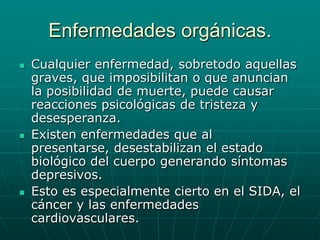 Enfermedades orgánicas.Cualquier enfermedad, sobretodo aquellas graves, que imposibilitan o que anuncian la posibilidad de muerte, puede causar reacciones psicológicas de tristeza y desesperanza.Existen enfermedades que al presentarse, desestabilizan el estado biológico del cuerpo generando síntomas depresivos.Esto es especialmente cierto en el SIDA, el cáncer y las enfermedades cardiovasculares.