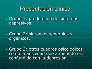 Presentación clínica.Grupo 1: predominio de síntomas depresivos.Grupo 2: síntomas generales y orgánicos.Grupo 3: otros cuadros psicológicos como la ansiedad que a menudo es confundida con la depresión. 