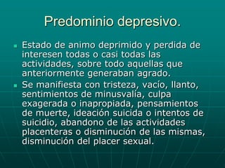 Predominio depresivo.Estado de animo deprimido y perdida de interesen todas o casi todas las actividades, sobre todo aquellas que anteriormente generaban agrado.Se manifiesta con tristeza, vacío, llanto, sentimientos de minusvalía, culpa exagerada o inapropiada, pensamientos de muerte, ideación suicida o intentos de suicidio, abandono de las actividades placenteras o disminución de las mismas, disminución del placer sexual.