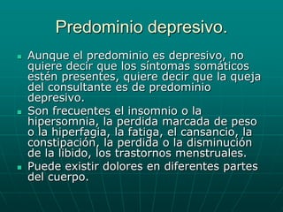 Predominio depresivo.Aunque el predominio es depresivo, no quiere decir que los síntomas somáticos estén presentes, quiere decir que la queja del consultante es de predominio depresivo.Son frecuentes el insomnio o la hipersomnia, la perdida marcada de peso o la hiperfagia, la fatiga, el cansancio, la constipación, la perdida o la disminución de la libido, los trastornos menstruales.Puede existir dolores en diferentes partes del cuerpo.