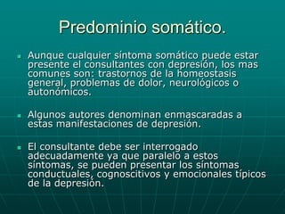 Predominio somático. Aunque cualquier síntoma somático puede estar presente el consultantes con depresión, los mas comunes son: trastornos de la homeostasis general, problemas de dolor, neurológicos o autonómicos.Algunos autores denominan enmascaradas a estas manifestaciones de depresión.El consultante debe ser interrogado adecuadamente ya que paralelo a estos síntomas, se pueden presentar los síntomas conductuales, cognoscitivos y emocionales típicos de la depresión. 