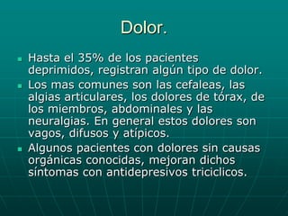 Dolor.Hasta el 35% de los pacientes deprimidos, registran algún tipo de dolor.Los mas comunes son las cefaleas, las algias articulares, los dolores de tórax, de los miembros, abdominales y las neuralgias. En general estos dolores son vagos, difusos y atípicos.Algunos pacientes con dolores sin causas orgánicas conocidas, mejoran dichos síntomas con antidepresivos triciclicos. 