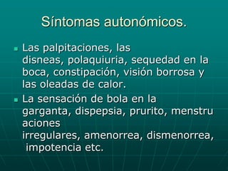 Síntomas autonómicos. Las palpitaciones, las disneas, polaquiuria, sequedad en la boca, constipación, visión borrosa y las oleadas de calor.La sensación de bola en la garganta, dispepsia, prurito, menstruaciones irregulares, amenorrea, dismenorrea, impotencia etc. 