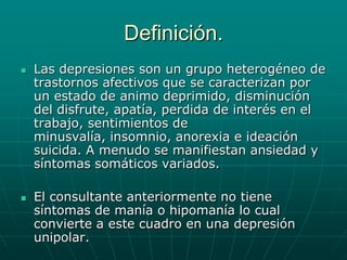 Definición.Las depresiones son un grupo heterogéneo de trastornos afectivos que se caracterizan por un estado de animo deprimido, disminución del disfrute, apatía, perdida de interés en el trabajo, sentimientos de minusvalía, insomnio, anorexia e ideación suicida. A menudo se manifiestan ansiedad y síntomas somáticos variados.El consultante anteriormente no tiene síntomas de manía o hipomanía lo cual convierte a este cuadro en una depresión unipolar.