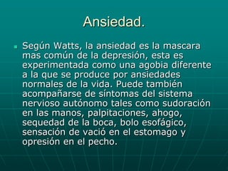 Ansiedad.Según Watts, la ansiedad es la mascara mas común de la depresión, esta es experimentada como una agobia diferente a la que se produce por ansiedades normales de la vida. Puede también acompañarse de síntomas del sistema nervioso autónomo tales como sudoración en las manos, palpitaciones, ahogo, sequedad de la boca, bolo esofágico, sensación de vació en el estomago y opresión en el pecho.