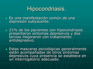 Hipocondriasis.Es una manifestación común de una depresión subyacente.21% de los pacientes con hipocondriasis presentaron síntomas depresivos y dos tercios mejoraron con tratamiento antidepresivo.Estas mascaras psicológicas generalmente están acompañadas de otros síntomas depresivos cuya presencia se establece en un interrogatorio adecuado.