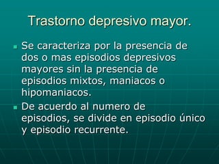 Trastorno depresivo mayor.Se caracteriza por la presencia de dos o mas episodios depresivos mayores sin la presencia de episodios mixtos, maniacos o hipomaniacos.De acuerdo al numero de episodios, se divide en episodio único y episodio recurrente.