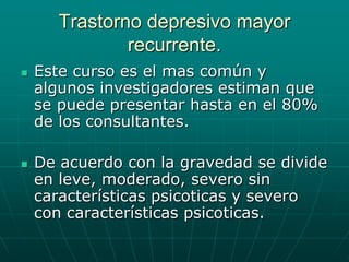 Trastorno depresivo mayor recurrente.Este curso es el mas común y algunos investigadores estiman que se puede presentar hasta en el 80% de los consultantes.De acuerdo con la gravedad se divide en leve, moderado, severo sin características psicoticas y severo con características psicoticas.