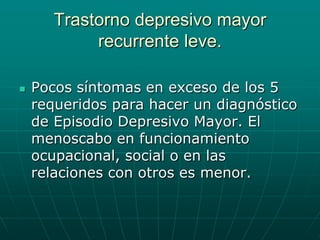 Trastorno depresivo mayor recurrente leve.Pocos síntomas en exceso de los 5 requeridos para hacer un diagnóstico de Episodio Depresivo Mayor. El menoscabo en funcionamiento ocupacional, social o en las relaciones con otros es menor.