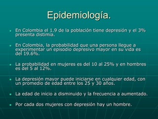 Epidemiología.En Colombia el 1.9 de la población tiene depresión y el 3% presenta distimia.En Colombia, la probabilidad que una persona llegue a experimentar un episodio depresivo mayor en su vida es del 19.6%.La probabilidad en mujeres es del 10 al 25% y en hombres es del 5 al 12%.La depresión mayor puede iniciarse en cualquier edad, con un promedio de edad entre los 25 y 30 años.La edad de inicio a disminuido y la frecuencia a aumentado.Por cada dos mujeres con depresión hay un hombre.