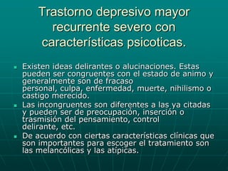 Trastorno depresivo mayor recurrente severo con características psicoticas.Existen ideas delirantes o alucinaciones. Estas pueden ser congruentes con el estado de animo y generalmente son de fracaso personal, culpa, enfermedad, muerte, nihilismo o castigo merecido.Las incongruentes son diferentes a las ya citadas y pueden ser de preocupación, inserción o trasmisión del pensamiento, control delirante, etc.De acuerdo con ciertas características clínicas que son importantes para escoger el tratamiento son las melancólicas y las atípicas.