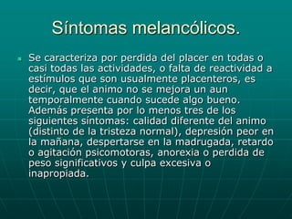 Síntomas melancólicos.Se caracteriza por perdida del placer en todas o casi todas las actividades, o falta de reactividad a estímulos que son usualmente placenteros, es decir, que el animo no se mejora un aun temporalmente cuando sucede algo bueno. Además presenta por lo menos tres de los siguientes síntomas: calidad diferente del animo (distinto de la tristeza normal), depresión peor en la mañana, despertarse en la madrugada, retardo o agitación psicomotoras, anorexia o perdida de peso significativos y culpa excesiva o inapropiada.