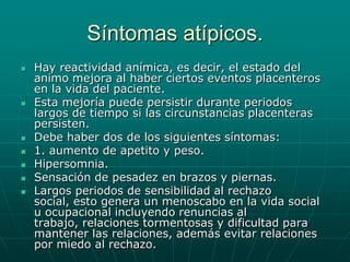 Síntomas atípicos.Hay reactividad anímica, es decir, el estado del animo mejora al haber ciertos eventos placenteros en la vida del paciente.Esta mejoría puede persistir durante periodos largos de tiempo si las circunstancias placenteras persisten.Debe haber dos de los siguientes síntomas:1. aumento de apetito y peso.Hipersomnia.Sensación de pesadez en brazos y piernas.Largos periodos de sensibilidad al rechazo social, esto genera un menoscabo en la vida social u ocupacional incluyendo renuncias al trabajo, relaciones tormentosas y dificultad para mantener las relaciones, además evitar relaciones por miedo al rechazo.